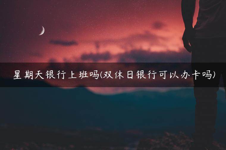 星期天银行上班吗(双休日银行可以办卡吗)