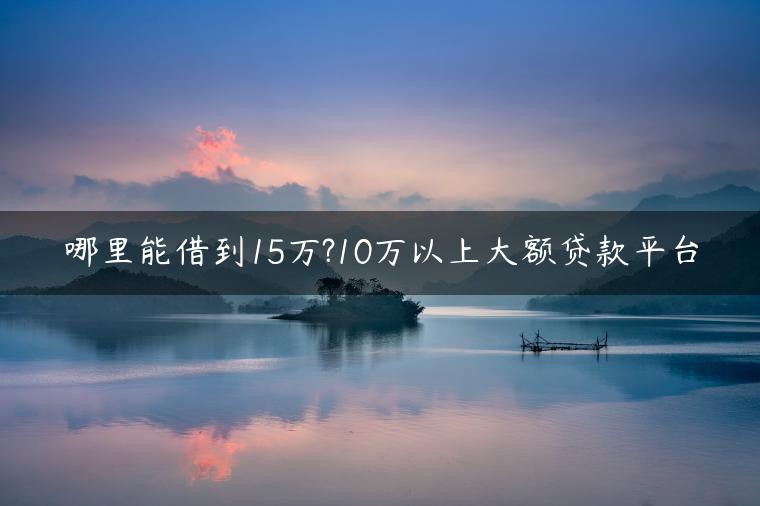 哪里能借到15万?10万以上大额贷款平台