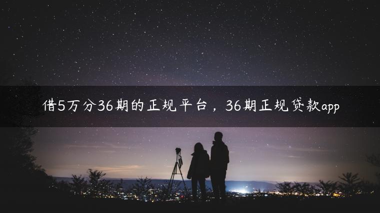 借5万分36期的正规平台，36期正规贷款app