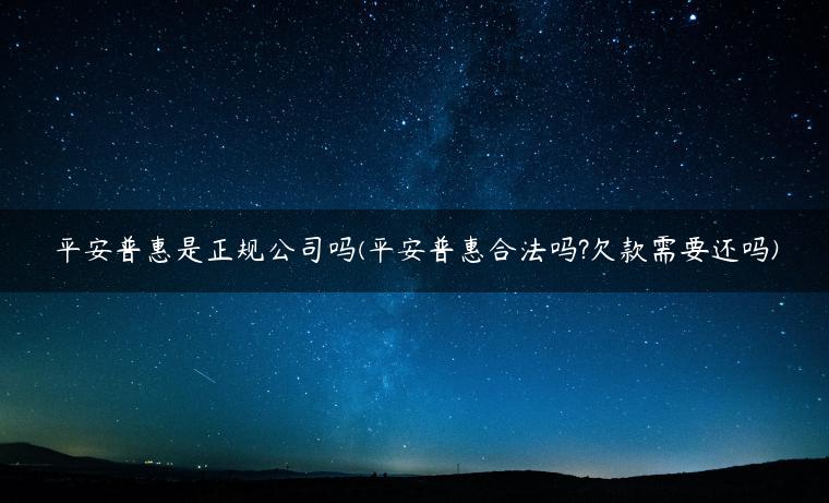 平安普惠是正规公司吗(平安普惠合法吗?欠款需要还吗)