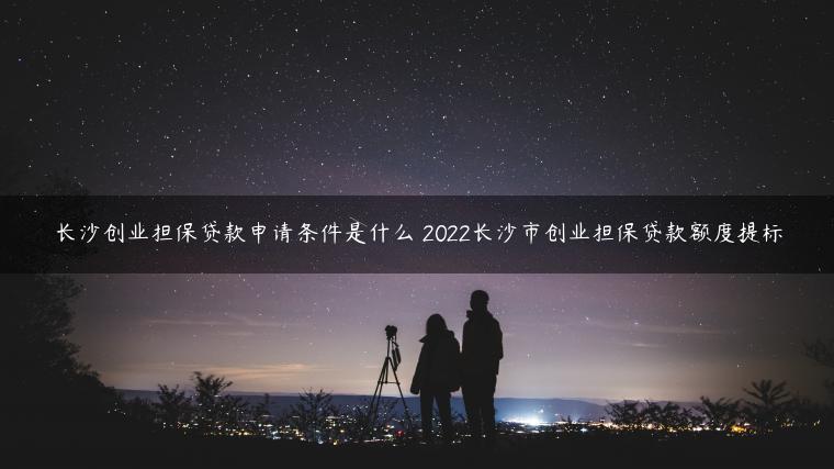 长沙创业担保贷款申请条件是什么 2022长沙市创业担保贷款额度提标