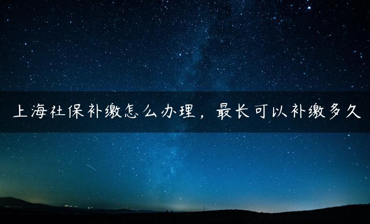 上海社保补缴怎么办理，最长可以补缴多久