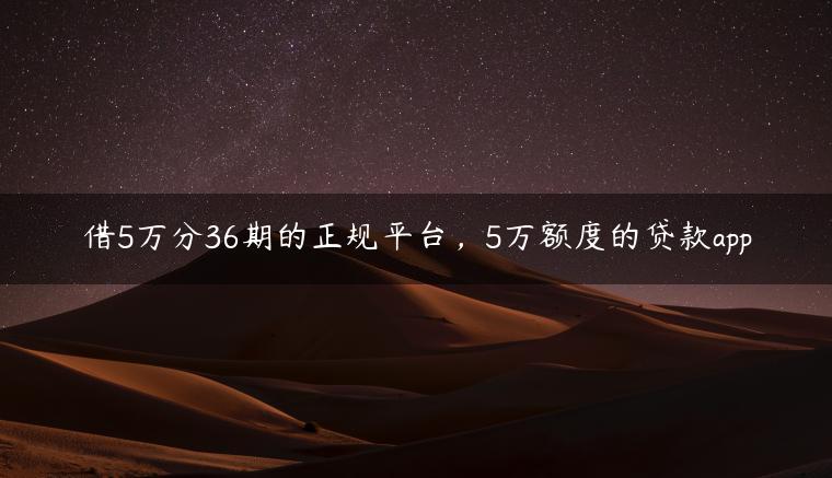 借5万分36期的正规平台，5万额度的贷款app