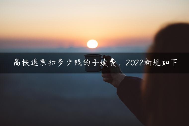 高铁退票扣多少钱的手续费，2022新规如下