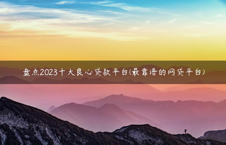 盘点2023十大良心贷款平台(最靠谱的网贷平台)