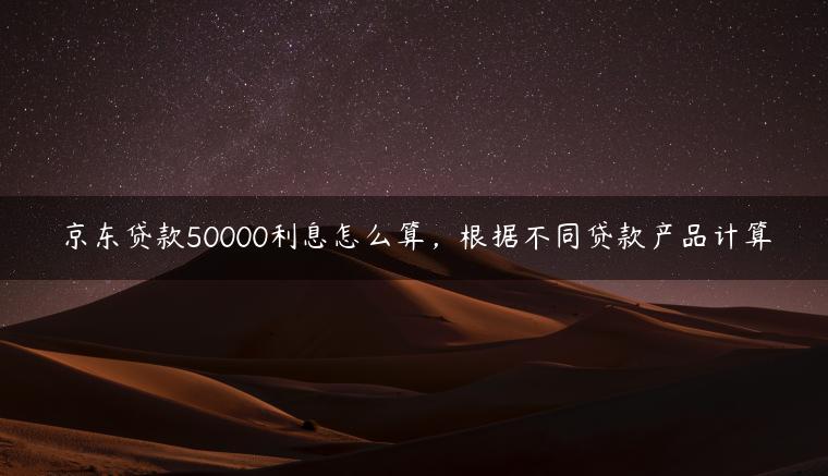 京东贷款50000利息怎么算，根据不同贷款产品计算