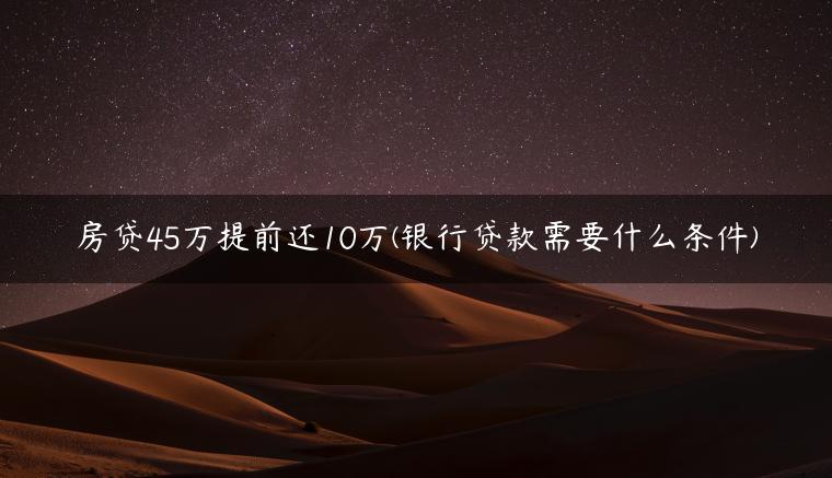 房贷45万提前还10万(银行贷款需要什么条件)