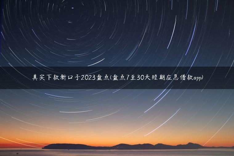 真实下款新口子2023盘点(盘点7至30天短期应急借款app)