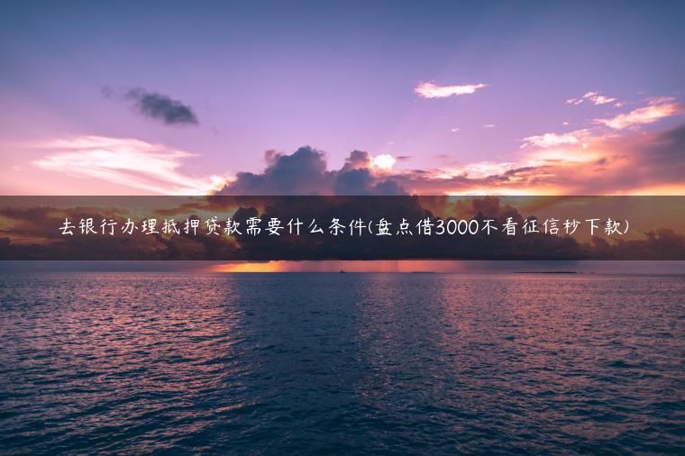 去银行办理抵押贷款需要什么条件(盘点借3000不看征信秒下款)