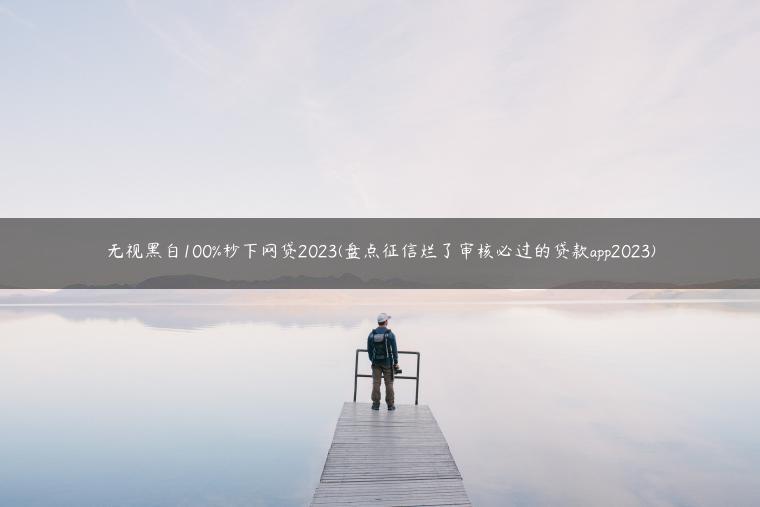 无视黑白100%秒下网贷2023(盘点征信烂了审核必过的贷款app2023)