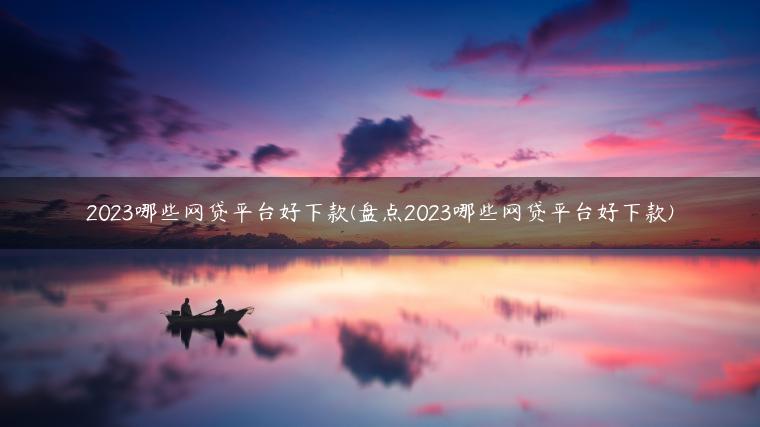 2023哪些网贷平台好下款(盘点2023哪些网贷平台好下款)