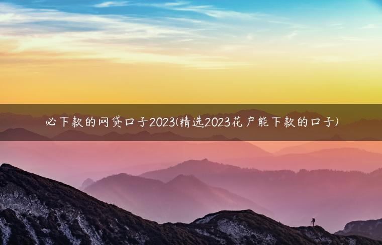 必下款的网贷口子2023(精选2023花户能下款的口子)