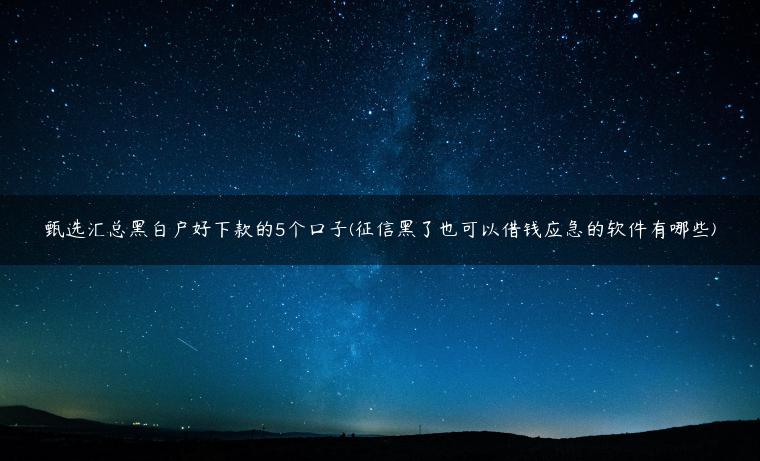 甄选汇总黑白户好下款的5个口子(征信黑了也可以借钱应急的软件有哪些)